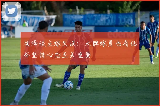 埃泽谈点球失误：大牌球员也有低谷坚持心态至关重要