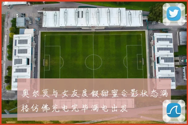 奥尔莫与女友度假甜蜜合影状态满格仿佛充电完毕满电出发
