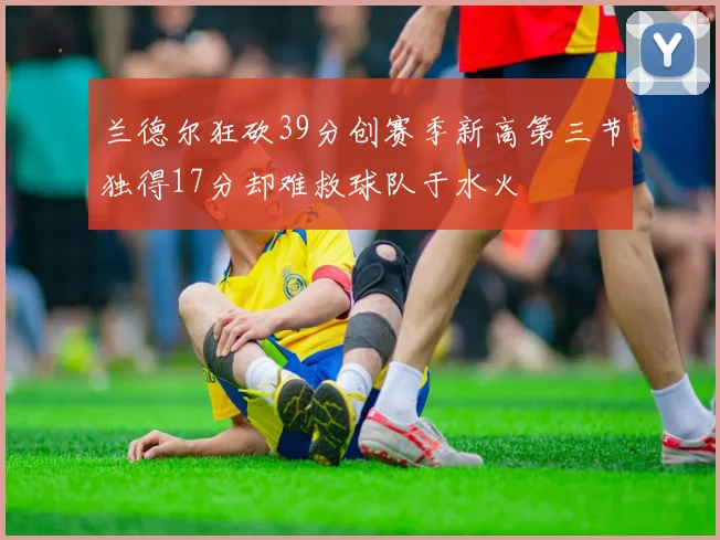 兰德尔狂砍39分创赛季新高第三节独得17分却难救球队于水火