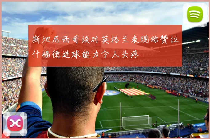 斯坦尼西奇谈对英格兰表现称赞拉什福德进球能力令人头疼