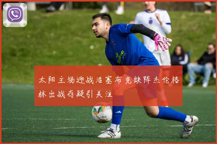 太阳主场迎战活塞布克缺阵杰伦格林出战存疑引关注