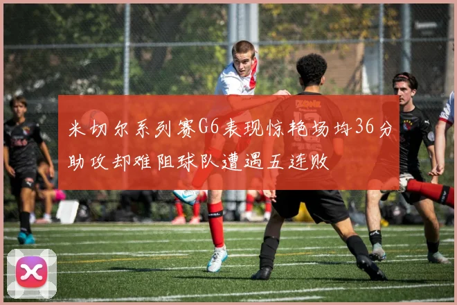 米切尔系列赛G6表现惊艳场均36分助攻却难阻球队遭遇五连败