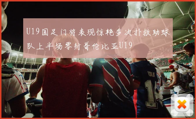 U19国足门将表现惊艳多次扑救助球队上半场零封哥伦比亚U19