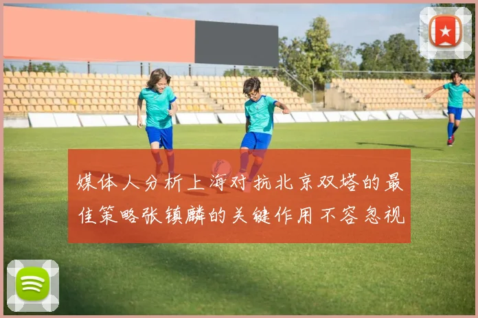 媒体人分析上海对抗北京双塔的最佳策略张镇麟的关键作用不容忽视