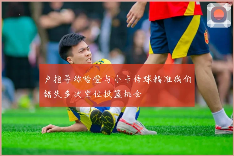 卢指导称哈登与小卡传球精准我们错失多次空位投篮机会
