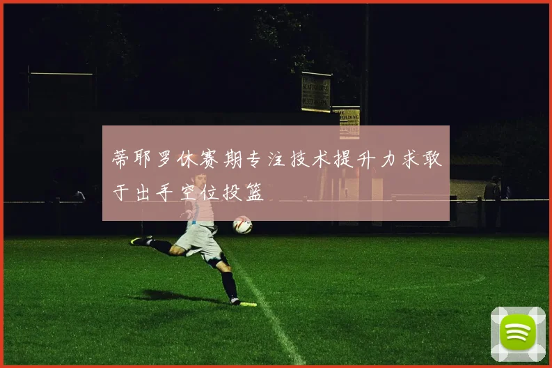蒂耶罗休赛期专注技术提升力求敢于出手空位投篮