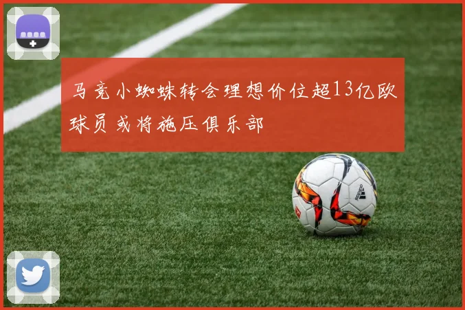 马竞小蜘蛛转会理想价位超13亿欧球员或将施压俱乐部