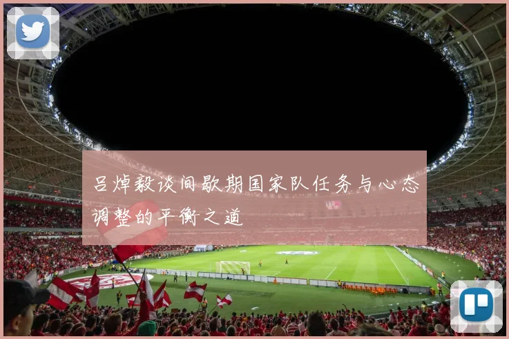 吕焯毅谈间歇期国家队任务与心态调整的平衡之道