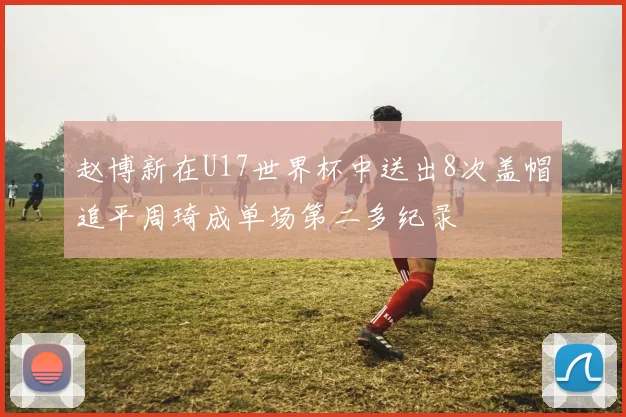 赵博新在U17世界杯中送出8次盖帽追平周琦成单场第二多纪录