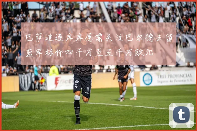 巴萨追逐库库愿需关注巴尔德去留蓝军标价四千万至五千万欧元