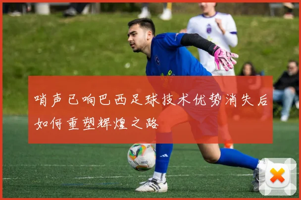 哨声已响巴西足球技术优势消失后如何重塑辉煌之路