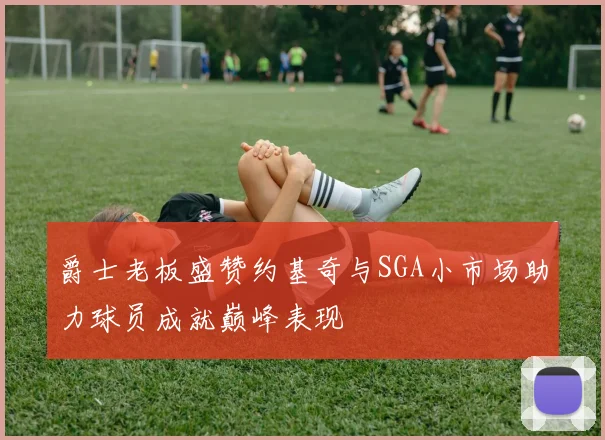 爵士老板盛赞约基奇与SGA小市场助力球员成就巅峰表现