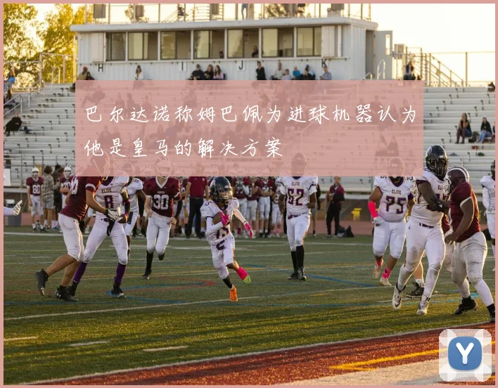 巴尔达诺称姆巴佩为进球机器认为他是皇马的解决方案