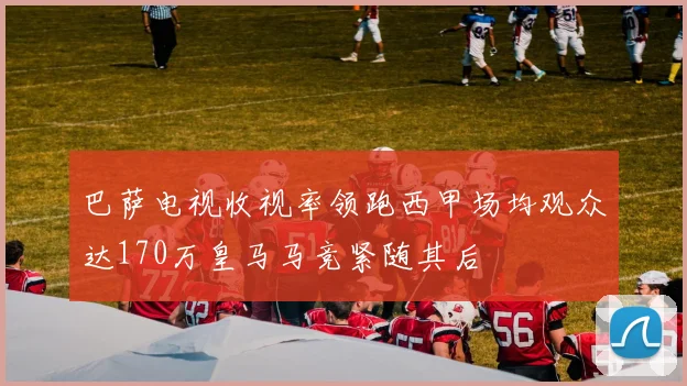 巴萨电视收视率领跑西甲场均观众达170万皇马马竞紧随其后
