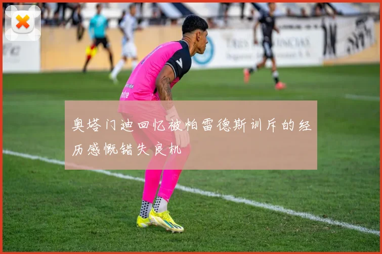 奥塔门迪回忆被帕雷德斯训斥的经历感慨错失良机