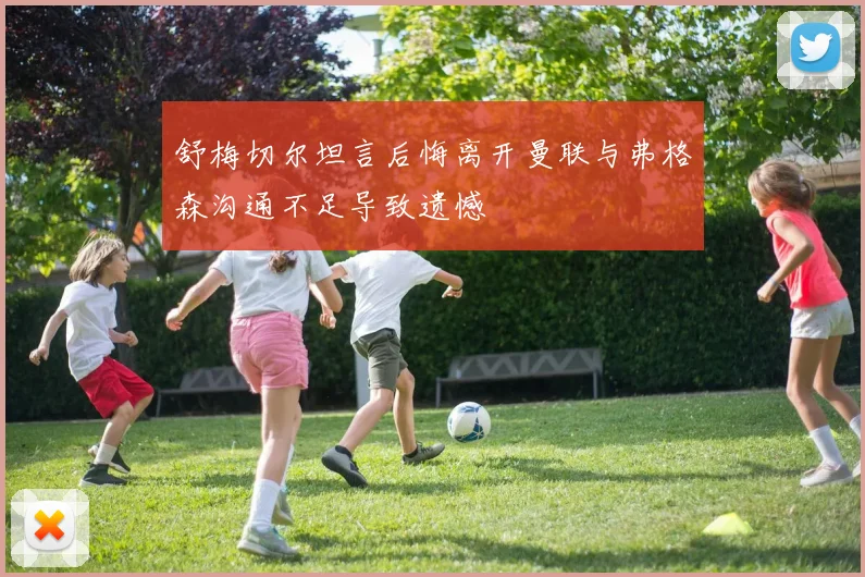 舒梅切尔坦言后悔离开曼联与弗格森沟通不足导致遗憾